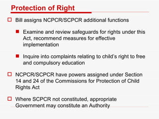 Protection of Right Bill assigns NCPCR/SCPCR additional functions Examine and review safeguards for rights under this Act, recommend measures for effective implementation Inquire into complaints relating to child’s right to free and compulsory education NCPCR/SCPCR have powers assigned under Section 14 and 24 of the Commissions for Protection of Child Rights Act Where SCPCR not constituted, appropriate Government may constitute an Authority 