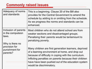 Commonly raised issues Adequacy of norms and standards  This is a beginning. Clause 20 of the Bill also provides for the Central Government to amend the schedule by adding to or omitting from the schedule. As we progress the norms and standards can be enhanced.   Inclusion of parents in the compulsion laws.  Why is there no provision for punishment for parents? Most children who do not attend school are from weaker sections and disadvantaged groups. Penalising their parents would be tantamount to penalizing poverty.  Many children are first generation learners, deprived of a learning environment at home, and drop out because of difficulty in coping with the curriculum. Inflicting penalties on parents because their children have have been pushed out of the education system would be discriminatory.  