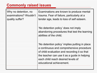 Commonly raised issues Why no detention, no   examinations? Wouldn’t quality suffer? Examinations are known to produce mental trauma. Fear of failure, particularly at a tender age, leads to loss of self esteem.  ‘ No detention policy’ does not imply abandoning procedures that test the learning abilities of the child;  ‘ No detention policy’ implies putting in place a continuous and comprehensive procedure of child evaluation and recording it so that the teacher can use it as a guide in helping each child reach desired levels of educational achievement.  