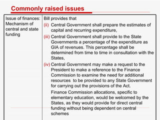 Commonly raised issues Issue of finances: Mechanism of central and state funding Bill provides that  Central Government shall prepare the estimates of capital and recurring expenditure,  Central Government shall provide to the State Governments a percentage of the expenditure as GIA of revenues. This percentage shall be determined from time to time in consultation with the States, Central Government may make a request to the President to make a reference to the Finance Commission to examine the need for additional resources  to be provided to any State Government for carrying out the provisions of the Act.  Finance Commission allocations, specific to elementary education, would be welcomed by the States, as they would provide for direct central funding without being dependent on central schemes  