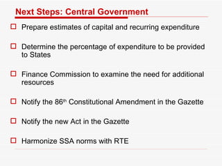 Next Steps: Central Government Prepare estimates of capital and recurring expenditure  Determine the percentage of expenditure to be provided to States Finance Commission to examine the need for additional resources  Notify the 86 th  Constitutional Amendment in the Gazette Notify the new Act in the Gazette  Harmonize SSA norms with RTE 