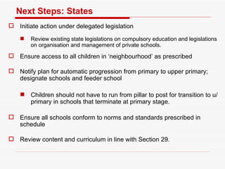 Next Steps: States Initiate action under delegated legislation Review existing state legislations on compulsory education and legislations on organisation and management of private schools.  Ensure access to all children in ‘neighbourhood’ as prescribed Notify plan for automatic progression from primary to upper primary;  designate schools and feeder school Children should not have to run from pillar to post for transition to u/primary in schools that terminate at primary stage.  Ensure all schools conform to norms and standards prescribed in schedule Review content and curriculum in line with Section 29.  