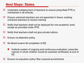 Next Steps: States Undertake redeployment of teachers to ensure prescribed PTR is maintained in all schools.  Ensure untrained teachers are not appointed in future; existing untrained teachers to receive training Notify that teachers shall not be deployed for non-academic work, except as provided under RTE.  Notify that teachers shall not give private tuitions.  Ensure no-detention policy  No Board exams till completion of EE.  Institute system of ongoing and continuous evaluation; prescribe manner in which children would be awarded certificates at end of EE Ensure no-expulsion policy/ Ban corporal punishments 