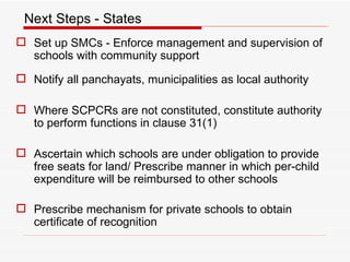 Next Steps - States Set up SMCs -  Enforce management and supervision of schools with community support Notify all panchayats, municipalities as local authority Where SCPCRs are not constituted, constitute authority to perform functions in clause 31(1) Ascertain which schools are under obligation to provide free seats for land/ Prescribe manner in which per-child expenditure will be reimbursed to other schools Prescribe mechanism for private schools to obtain certificate of recognition 