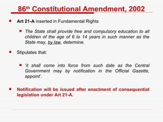 86 th  Constitutional Amendment, 2002 Art 21-A  inserted in Fundamental Rights The State shall provide free and compulsory education to all children of the age of 6 to 14 years in such manner as the State may,  by law , determine.  Stipulates that:  ‘ it shall come into force from such date as the Central Government may by notification in the Official Gazette, appoint’.   Notification will be issued after enactment of consequential legislation under Art 21-A.  