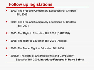 Follow up legislations 2003: The Free and Compulsory Education For Children Bill, 2003 2004: The Free and Compulsory Education For Children   Bill, 2004 2005: The Right to Education Bill, 2005 (CABE Bill) 2005: The Right to Education Bill, 2005 (August) 2006: The Model Right to Education Bill, 2006 2008/9: The Right of Children to Free and Compulsory  Education Bill, 2008,  introduced/ passed in Rajya Sabha 