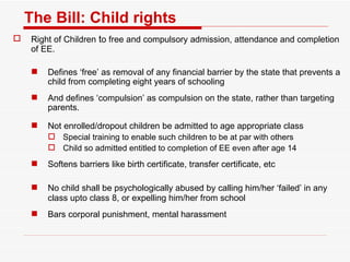 The Bill: Child rights Right of Children  t o free and compulsory admission, attendance and completion of EE.  Defines ‘free’ as removal of any financial barrier by the state that prevents a child from completing eight years of schooling And defines ‘compulsion’ as compulsion on the state, rather than targeting parents . Not enrolled/dropout children be admitted to age appropriate   class Special training to enable such children to be at par with others Child so admitted entitled to completion of EE even after age 14 Softens barriers like birth certificate, transfer certificate, etc No child shall be psychologically abused by calling him/her ‘failed’ in any class upto class 8, or expelling him/her from school Bars corporal punishment, mental harassment 