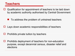 Teachers  Qualification for appointment of teachers to be laid down by academic authority authorised by Central Government To address the problem of untrained teachers Lays down academic responsibilities of teachers Prohibits private tuition by teachers Prohibits deployment of teachers for non-education purpose, except decennial census, disaster relief and elections 