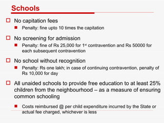 Schools No capitation fees Penalty: fine upto 10 times the capitation No screening for admission Penalty: fine of Rs 25,000 for 1 st  contravention and Rs 50000 for each subsequent contravention No school without recognition Penalty: Rs one lakh; in case of continuing contravention, penalty of Rs 10,000 for day All unaided schools to provide free education to at least 25% children from the neighbourhood – as a measure of ensuring common schooling Costs reimbursed @ per child expenditure incurred by the State or actual fee charged, whichever is less 