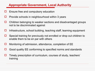 Appropriate Government, Local Authority Ensure free and compulsory education Provide schools in neighbourhood within 3 years Children belonging to weaker sections and disadvantaged groups not to be discriminated against Infrastructure, school building, teaching staff, learning equipment Special training for previously not enrolled or drop out children to enable them to be en par with others Monitoring of admission, attendance, completion of EE Good quality EE conforming to specified norms and standards Timely prescription of curriculum, courses of study, teachers’ training 
