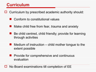 Curriculum Curriculum by prescribed academic authority should: Conform to constitutional values Make child free from fear, trauma and anxiety Be child centred, child friendly; provide for learning through activities Medium of instruction – child mother tongue to the extent possible Provide for comprehensive and continuous evaluation No Board examinations till completion of EE 