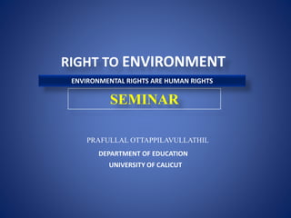 RIGHT TO ENVIRONMENT
SEMINAR
PRAFULLAL OTTAPPILAVULLATHIL
UNIVERSITY OF CALICUT
DEPARTMENT OF EDUCATION
ENVIRONMENTAL RIGHTS ARE HUMAN RIGHTS
 