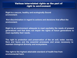Various interrelated rights as the part of
right to environment
Right to a secure, healthy and ecologically Sound
environment.
Non-discrimination in regard to actions and decisions that affect the
environment.
Right to an environment adequate to meet equitably the needs of present
generations and that does not impair the rights of future generations to
meet equitably their needs.
The right to protection and preservation of the air soil, water, sea-ice,
flora and fauna and the essential processes and areas necessary to
maintain biological diversity and ecosystems.
The right to the highest attainable standard of health free from
environmental harm
 