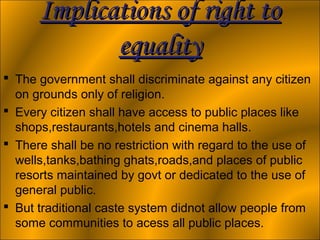 Implications of right to
             equality
 The government shall discriminate against any citizen
  on grounds only of religion.
 Every citizen shall have access to public places like
  shops,restaurants,hotels and cinema halls.
 There shall be no restriction with regard to the use of
  wells,tanks,bathing ghats,roads,and places of public
  resorts maintained by govt or dedicated to the use of
  general public.
 But traditional caste system didnot allow people from
  some communities to acess all public places.
 