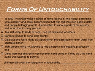 Forms Of Untouchability
    In 1999, P.sainath wrote a series of news reports in The Hindu describing
    untouchability and caste discrimination that was still practiced against dalits
    and people belonging to SC . He travelled to various parts of the country
    and found that in many places:-
    tea stalls kept to kinds of cups , one for dalits one for others;
   Barbers refused to serve dalit clients;
   Dalit students were made sit separately in the classroom or drink water from
    separate picher ;
    dalit grooms were not allowed to ride a horse in the wedding procession ;
    and
   Dalits were not allowed to use common hand pump or if they did , the hand
    pump was washed to purify it.

    all these fall under the category of untouchability.
 