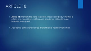 ARTICLE 18
 Article 18: Prohibits the state to confer titles on any body whether a
citizen or a non citizen . Military and academic distinctions are
however exempted.
 Academic distinctions include Bharat Ratna, Padma Vibhushan
 