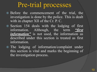 Pre-trial processes
 Before the commencement of the trial, the
investigation is done by the police. This is dealt
with in chapter XII of the Cr. P. C.
 Section 154 deals with the lodging of first
information. Although, the term “first
information” is not used, the information as
described under this section is treated as first
information.
 The lodging of information/complaint under
this section is vital and marks the beginning of
the investigation process.
10
 