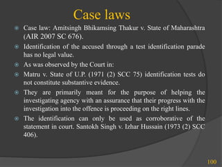 Case laws
100
 Case law: Amitsingh Bhikamsing Thakur v. State of Maharashtra
(AIR 2007 SC 676).
 Identification of the accused through a test identification parade
has no legal value.
 As was observed by the Court in:
 Matru v. State of U.P. (1971 (2) SCC 75) identification tests do
not constitute substantive evidence.
 They are primarily meant for the purpose of helping the
investigating agency with an assurance that their progress with the
investigation into the offence is proceeding on the right lines.
 The identification can only be used as corroborative of the
statement in court. Santokh Singh v. Izhar Hussain (1973 (2) SCC
406).
 