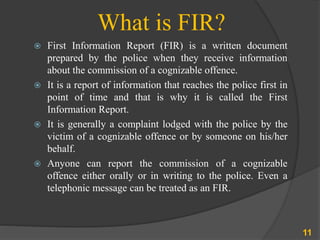 What is FIR?
 First Information Report (FIR) is a written document
prepared by the police when they receive information
about the commission of a cognizable offence.
 It is a report of information that reaches the police first in
point of time and that is why it is called the First
Information Report.
 It is generally a complaint lodged with the police by the
victim of a cognizable offence or by someone on his/her
behalf.
 Anyone can report the commission of a cognizable
offence either orally or in writing to the police. Even a
telephonic message can be treated as an FIR.
11
 