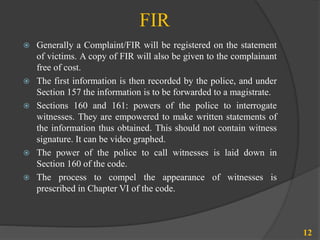 FIR
 Generally a Complaint/FIR will be registered on the statement
of victims. A copy of FIR will also be given to the complainant
free of cost.
 The first information is then recorded by the police, and under
Section 157 the information is to be forwarded to a magistrate.
 Sections 160 and 161: powers of the police to interrogate
witnesses. They are empowered to make written statements of
the information thus obtained. This should not contain witness
signature. It can be video graphed.
 The power of the police to call witnesses is laid down in
Section 160 of the code.
 The process to compel the appearance of witnesses is
prescribed in Chapter VI of the code.
12
 