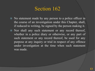 Section 162
13
 No statement made by any person to a police officer in
the course of an investigation under this Chapter, shall,
if reduced to writing, be signed by the person making it.
 Nor shall any such statement or any record thereof,
whether in a police diary or otherwise, or any part of
such statement or any record thereof, be used for any
purpose at any inquiry or trial in respect of any offence
under investigation at the time when such statement
was made.
 