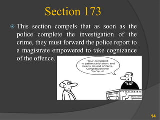 Section 173
 This section compels that as soon as the
police complete the investigation of the
crime, they must forward the police report to
a magistrate empowered to take cognizance
of the offence.
14
 