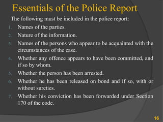 Essentials of the Police Report
The following must be included in the police report:
1. Names of the parties.
2. Nature of the information.
3. Names of the persons who appear to be acquainted with the
circumstances of the case.
4. Whether any offence appears to have been committed, and
if so by whom.
5. Whether the person has been arrested.
6. Whether he has been released on bond and if so, with or
without sureties.
7. Whether his conviction has been forwarded under Section
170 of the code.
16
 