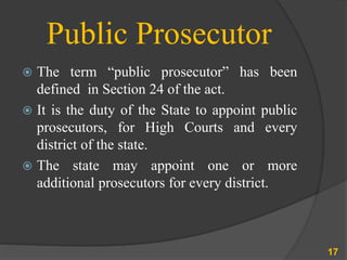 Public Prosecutor
 The term “public prosecutor” has been
defined in Section 24 of the act.
 It is the duty of the State to appoint public
prosecutors, for High Courts and every
district of the state.
 The state may appoint one or more
additional prosecutors for every district.
17
 