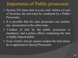 Importance of Public prosecutor
 Section 225 states that in every trial before a Court
of Sessions, the trial must be conducted by a Public
Prosecutor.
 It is possible that the state prosecutor can conduct
any prosecution in the entire state.
 Conduct of trial by the public prosecutor is
mandatory and a police officer conducting the trial
is highly objectionable.
 Even victim’s lawyer cannot conduct the trial unless
he is appointed as Special Prosecutor.
19
 