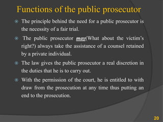 Functions of the public prosecutor
 The principle behind the need for a public prosecutor is
the necessity of a fair trial.
 The public prosecutor may(What about the victim’s
right?) always take the assistance of a counsel retained
by a private individual.
 The law gives the public prosecutor a real discretion in
the duties that he is to carry out.
 With the permission of the court, he is entitled to with
draw from the prosecution at any time thus putting an
end to the prosecution.
20
 