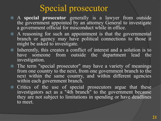 Special prosecutor
 A special prosecutor generally is a lawyer from outside
the government appointed by an attorney General to investigate
a government official for misconduct while in office.
 A reasoning for such an appointment is that the governmental
branch or agency may have political connections to those it
might be asked to investigate.
 Inherently, this creates a conflict of interest and a solution is to
have someone from outside the department lead the
investigation.
 The term "special prosecutor" may have a variety of meanings
from one country to the next, from one government branch to the
next within the same country, and within different agencies
within each government branch.
 Critics of the use of special prosecutors argue that these
investigators act as a "4th branch" to the government because
they are not subject to limitations in spending or have deadlines
to meet.
21
 