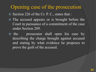 Opening case of the prosecution
 Section 226 of the Cr. P. C., states that :
 The accused appears or is brought before the
Court in pursuance of a commitment of the case
under Section 209.
 the prosecutor shall open his case by
describing the charge brought against accused
and stating by what evidence he proposes to
prove the guilt of the accused.
24
 