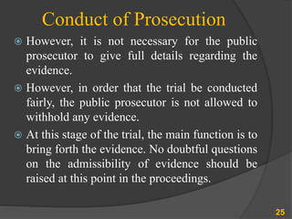 Conduct of Prosecution
 However, it is not necessary for the public
prosecutor to give full details regarding the
evidence.
 However, in order that the trial be conducted
fairly, the public prosecutor is not allowed to
withhold any evidence.
 At this stage of the trial, the main function is to
bring forth the evidence. No doubtful questions
on the admissibility of evidence should be
raised at this point in the proceedings.
25
 