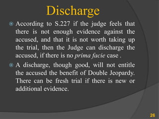 Discharge
 According to S.227 if the judge feels that
there is not enough evidence against the
accused, and that it is not worth taking up
the trial, then the Judge can discharge the
accused, if there is no prima facie case .
 A discharge, though good, will not entitle
the accused the benefit of Double Jeopardy.
There can be fresh trial if there is new or
additional evidence.
26
 