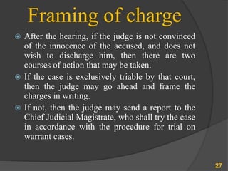 Framing of charge
 After the hearing, if the judge is not convinced
of the innocence of the accused, and does not
wish to discharge him, then there are two
courses of action that may be taken.
 If the case is exclusively triable by that court,
then the judge may go ahead and frame the
charges in writing.
 If not, then the judge may send a report to the
Chief Judicial Magistrate, who shall try the case
in accordance with the procedure for trial on
warrant cases.
27
 