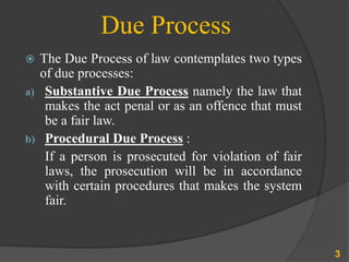 Due Process
 The Due Process of law contemplates two types
of due processes:
a) Substantive Due Process namely the law that
makes the act penal or as an offence that must
be a fair law.
b) Procedural Due Process :
If a person is prosecuted for violation of fair
laws, the prosecution will be in accordance
with certain procedures that makes the system
fair.
3
 