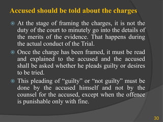 Accused should be told about the charges
 At the stage of framing the charges, it is not the
duty of the court to minutely go into the details of
the merits of the evidence. That happens during
the actual conduct of the Trial.
 Once the charge has been framed, it must be read
and explained to the accused and the accused
shall be asked whether he pleads guilty or desires
to be tried.
 This pleading of “guilty” or “not guilty” must be
done by the accused himself and not by the
counsel for the accused, except when the offence
is punishable only with fine.
30
 