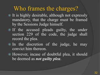 Who frames the charges?
 It is highly desirable, although not expressly
mandatory, that the charge must be framed
by the Sessions Judge himself.
 If the accused pleads guilty, the under
section 229 of the code, the judge shall
record the plea.
 In the discretion of the judge, he may
convict him thereon.
 However, incase of doubtful plea, it should
be deemed as not guilty plea.
32
 