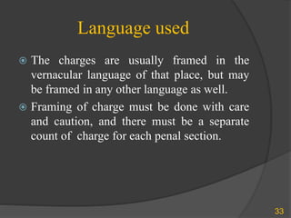 Language used
 The charges are usually framed in the
vernacular language of that place, but may
be framed in any other language as well.
 Framing of charge must be done with care
and caution, and there must be a separate
count of charge for each penal section.
33
 
