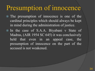 Presumption of innocence
 The presumption of innocence is one of the
cardinal principles which should always be kept
in mind during the administration of justice.
 In the case of S.A.A. Biyabani v State of
Madras, (AIR 1954 SC 645) it was conclusively
held that even in an appeal case, the
presumption of innocence on the part of the
accused is not weakened.
34
 
