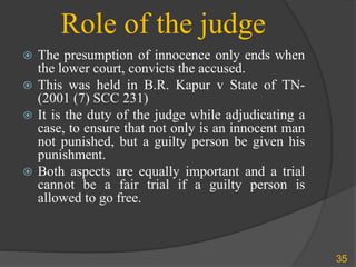 Role of the judge
 The presumption of innocence only ends when
the lower court, convicts the accused.
 This was held in B.R. Kapur v State of TN-
(2001 (7) SCC 231)
 It is the duty of the judge while adjudicating a
case, to ensure that not only is an innocent man
not punished, but a guilty person be given his
punishment.
 Both aspects are equally important and a trial
cannot be a fair trial if a guilty person is
allowed to go free.
35
 