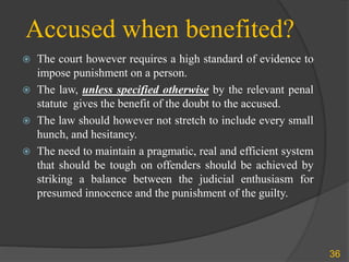 Accused when benefited?
 The court however requires a high standard of evidence to
impose punishment on a person.
 The law, unless specified otherwise by the relevant penal
statute gives the benefit of the doubt to the accused.
 The law should however not stretch to include every small
hunch, and hesitancy.
 The need to maintain a pragmatic, real and efficient system
that should be tough on offenders should be achieved by
striking a balance between the judicial enthusiasm for
presumed innocence and the punishment of the guilty.
36
 