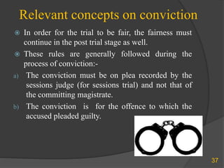 Relevant concepts on conviction
 In order for the trial to be fair, the fairness must
continue in the post trial stage as well.
 These rules are generally followed during the
process of conviction:-
a) The conviction must be on plea recorded by the
sessions judge (for sessions trial) and not that of
the committing magistrate.
b) The conviction is for the offence to which the
accused pleaded guilty.
37
 