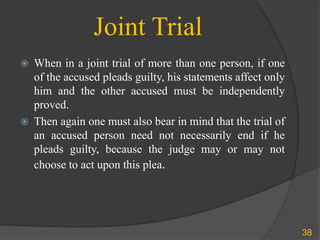 Joint Trial
 When in a joint trial of more than one person, if one
of the accused pleads guilty, his statements affect only
him and the other accused must be independently
proved.
 Then again one must also bear in mind that the trial of
an accused person need not necessarily end if he
pleads guilty, because the judge may or may not
choose to act upon this plea.
38
 