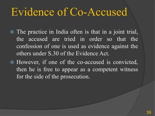 Evidence of Co-Accused
 The practice in India often is that in a joint trial,
the accused are tried in order so that the
confession of one is used as evidence against the
others under S.30 of the Evidence Act.
 However, if one of the co-accused is convicted,
then he is free to appear as a competent witness
for the side of the prosecution.
39
 