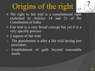 Origins of the right
 The right to fair trial is a constitutional right
enshrined in Articles 14 and 21 of the
Constitution of India.
 Fair trial is a very broad concept but yet it is a
very specific process.
 2 aspects of fair trial:
a) The punishment is after a fair trial having just
procedure.
b) Establishment of guilt beyond reasonable
doubt.
4
 