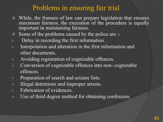 Problems in ensuring fair trial
 While, the framers of law can prepare legislation that ensures
maximum fairness, the execution of the procedure is equally
important in maintaining fairness.
 Some of the problems caused by the police are :-
 Delay in recording the first information.
 Interpolation and alteration in the first information and
other documents.
 Avoiding registration of cognizable offences.
 Conversion of cognizable offences into non- cognizable
offences.
 Preparation of search and seizure lists.
 Illegal detentions and improper arrests.
 Fabrication of evidences.
 Use of third degree method for obtaining confession.
40
 