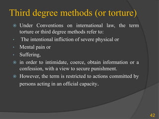 Third degree methods (or torture)
 Under Conventions on international law, the term
torture or third degree methods refer to:
• The intentional infliction of severe physical or
• Mental pain or
• Suffering,
 in order to intimidate, coerce, obtain information or a
confession, with a view to secure punishment.
 However, the term is restricted to actions committed by
persons acting in an official capacity.
42
 