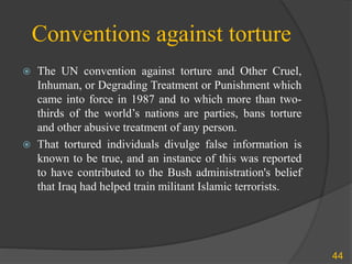 Conventions against torture
 The UN convention against torture and Other Cruel,
Inhuman, or Degrading Treatment or Punishment which
came into force in 1987 and to which more than two-
thirds of the world’s nations are parties, bans torture
and other abusive treatment of any person.
 That tortured individuals divulge false information is
known to be true, and an instance of this was reported
to have contributed to the Bush administration's belief
that Iraq had helped train militant Islamic terrorists.
44
 
