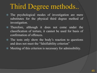 Third Degree methods..
 The psychological modes of investigation are mere
substitutes for the physical third degree method of
investigation.
 Therefore, although it does not come under the
classification of torture, it cannot be used for basis of
confirmation of offences.
 The tests only show the body’s reaction to questions
and does not meet the “falsifiability criterion”
 Meeting of this criterion is necessary for admissibility.
45
 